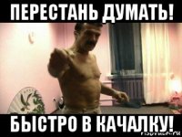 перестань думать! быстро в качалку!