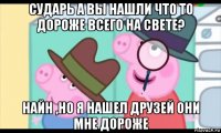 сударь а вы нашли что то дороже всего на свете? найн ,но я нашел друзей они мне дороже