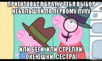 приготовься брат, у тебя выбор небольшой по первому пуку или беги, или стреляй. океюшки, сестра!