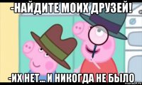 -найдите моих друзей! -их нет... и никогда не было