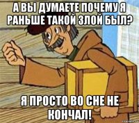 а вы думаете почему я раньше такой злой был? я просто во сне не кончал!