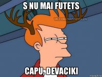 s nu mai futets capu, devaciki