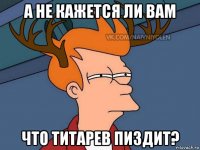 а не кажется ли вам что титарев пиздит?