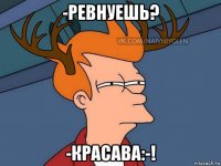 -ревнуешь? -красава:-!