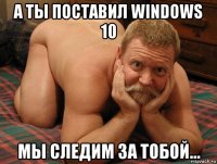 а ты поставил windows 10 мы следим за тобой...