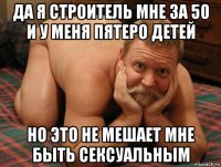 да я строитель мне за 50 и у меня пятеро детей но это не мешает мне быть сексуальным