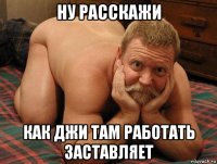 ну расскажи как джи там работать заставляет