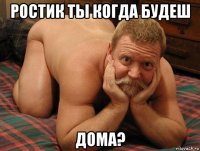 ростик ты когда будеш дома?