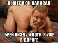 *я когда он написал* брей пизду и ноги, я уже в дороге