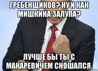 гребенщиков? ну и как мишкина залупа? лучше бы ты с макаревичем сношался.