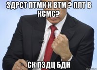 здрст птмк к втм ? плт в ксмс? ск пздц бдн