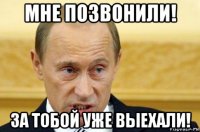 мне позвонили! за тобой уже выехали!