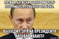 путин в батискафе погружался? погружался. глубоко? глубоко. выходит, зря на президента наговаривают?