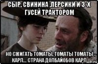 сыр, свинина ,персики и 3-х гусей трактором но сжигать томаты, томаты томаты карл... страна долбайобов карл