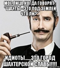 мое лицо,когда говорят : "шахты - это под землей что ли?". идиоты......это город шахтерской славы!!!!