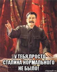  - у тебя просто сталина нормального не было!