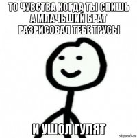 то чувства когда ты спишь а млачьший брат разрисовал тебе трусы и ушол гулят