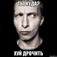 ты куда? хуй дрочить