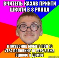 вчитель казав прийти школи в 8 ранци я позвонив маме в пол 10 утра половину 10 утра я вже вцжаю в домое