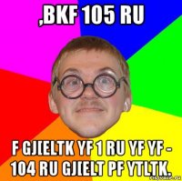 ,bkf 105 ru f gj[eltk yf 1 ru yf yf - 104 ru gj[elt pf ytltk.