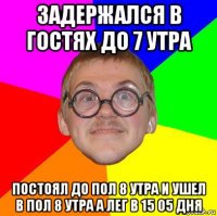 задержался в гостях до 7 утра постоял до пол 8 утра и ушел в пол 8 утра а лег в 15 05 дня