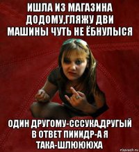 ишла из магазина додому,гляжу дви машины чуть не ёбнулыся один другому-сссука,другый в ответ пииидр-а я така-шлюююха