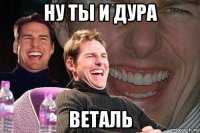 ну ты и дура веталь