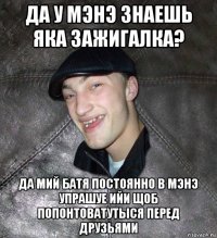 да у мэнэ знаешь яка зажигалка? да мий батя постоянно в мэнэ упрашуе ийи щоб попонтоватутыся перед друзьями