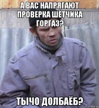 а вас напрягают проверка шётчика горгаз? тычо долбаёб?