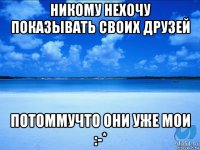 никому нехочу показывать своих друзей потоммучто они уже мои :-*