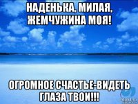 наденька, милая, жемчужина моя! огромное счастье-видеть глаза твои!!!