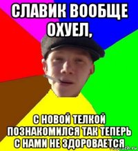 славик вообще охуел, с новой телкой познакомился так теперь с нами не здоровается