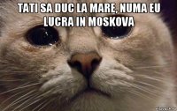 tati sa duc la mare, numa eu lucra in moskova 