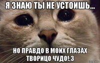 я знаю ты не устоишь... но правдо в моих глазах творицо чудо!;3