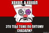 хохол, а хохол это тебе тоже по пятому сказали?