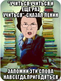 "учиться,учиться и ещё раз учиться"-сказал ленин запомни эти слова навсегда,пригодяться