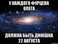 у каждого фурцева олега должна быть днюшка 22 августа