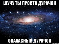 шучу ты просто дурачок опааасный дурачок