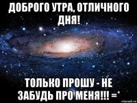 доброго утра, отличного дня! только прошу - не забудь про меня!!! =*