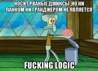 носит рваные джинсы ,но ни панком ни гранджером не является fucking logic