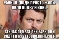 раньше люди просто жили. пили водку и вино. сейчас про всё они забыли и сидят и жрут говно.(интернет)