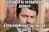 когда тя не позвали на денюху а при коммунистах таково не было