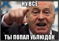 ну всё ты попал ублюдок