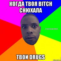 когда твоя bitch снюхала твои drugs