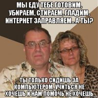 мы еду тебе готовим, убираем, стираем, гладим, интернет заправляем.. а ты? ты только сидишь за компьютером, учиться не хочешь и нам помочь не хочешь