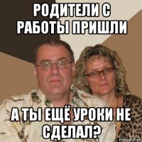 родители с работы пришли а ты ещё уроки не сделал?