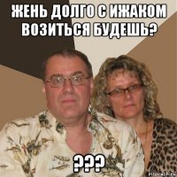 жень долго с ижаком возиться будешь? ???