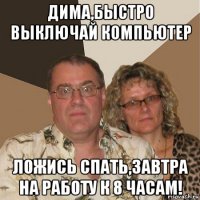 дима,быстро выключай компьютер ложись спать,завтра на работу к 8 часам!