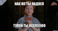 как же ты надоел тупой ты осел))))00