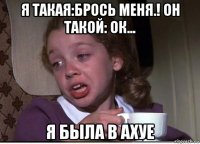 я такая:брось меня.! он такой: ок... я была в ахуе